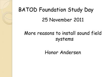 BATOD Foundation Study Day 25 November 2011 More reasons to install sound field systems Honor Andersen.