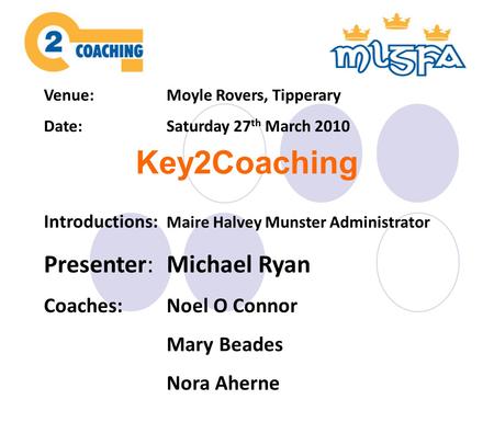 Venue:Moyle Rovers, Tipperary Date:Saturday 27 th March 2010 Introductions: Maire Halvey Munster Administrator Presenter:Michael Ryan Coaches:Noel O Connor.