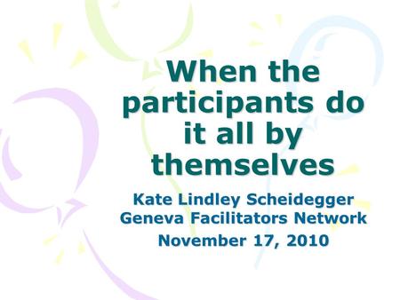 When the participants do it all by themselves Kate Lindley Scheidegger Geneva Facilitators Network November 17, 2010.