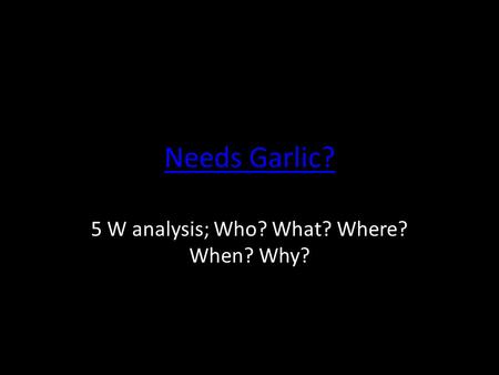 Needs Garlic? 5 W analysis; Who? What? Where? When? Why?