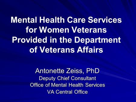 Mental Health Care Services for Women Veterans Provided in the Department of Veterans Affairs Antonette Zeiss, PhD Deputy Chief Consultant Office of Mental.