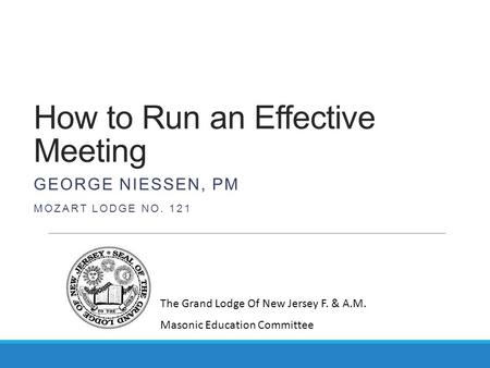 How to Run an Effective Meeting GEORGE NIESSEN, PM MOZART LODGE NO. 121 The Grand Lodge Of New Jersey F. & A.M. Masonic Education Committee.