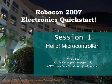 Robocon 2007, Hong Kong University of Science & Technology Robocon 2007 Electronics Quickstart! Session 1 Hello! Microcontroller. Prepared by KI Chi Keung.