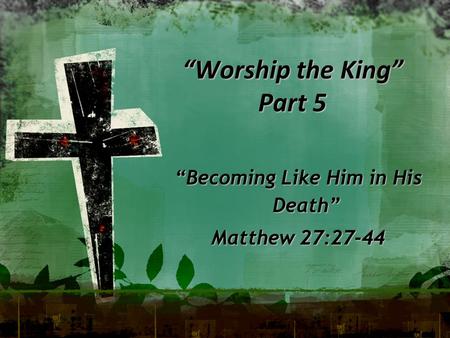 “Worship the King” Part 5 “Becoming Like Him in His Death” Matthew 27:27-44.