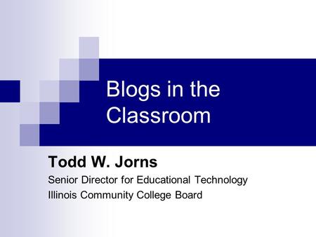 Blogs in the Classroom Todd W. Jorns Senior Director for Educational Technology Illinois Community College Board.