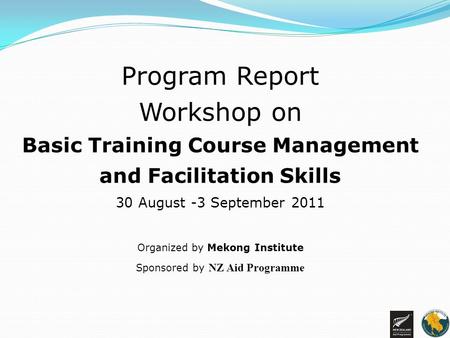 Program Report Workshop on Basic Training Course Management and Facilitation Skills 30 August -3 September 2011 Organized by Mekong Institute Sponsored.