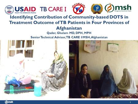 1 Identifying Contribution of Community-based DOTS in Treatment Outcome of TB Patients in Four Provinces of Afghanistan Qader, Ghulam MD, DPH, MPH Senior.