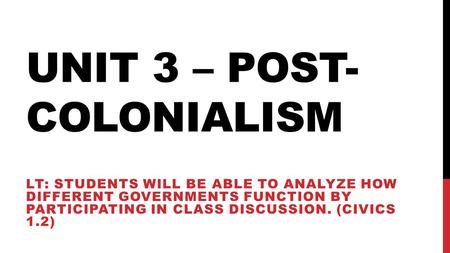 UNIT 3 – POST- COLONIALISM LT: STUDENTS WILL BE ABLE TO ANALYZE HOW DIFFERENT GOVERNMENTS FUNCTION BY PARTICIPATING IN CLASS DISCUSSION. (CIVICS 1.2)