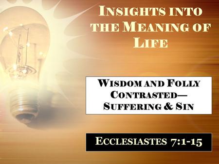 I NSIGHTS INTO THE M EANING OF L IFE E CCLESIASTES 7:1-15 W ISDOM AND F OLLY C ONTRASTED — S UFFERING & S IN.