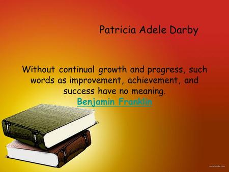 Without continual growth and progress, such words as improvement, achievement, and success have no meaning. Benjamin Franklin Benjamin Franklin Patricia.