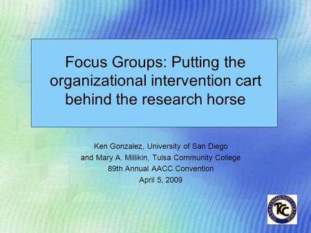 Ken Gonzalez, University of San Diego and Mary A. Millikin, Tulsa Community College 89th Annual AACC Convention April 5, 2009 Focus Groups: Putting the.