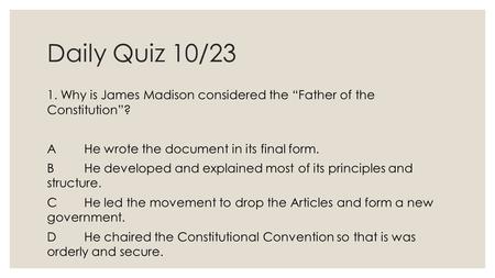 Daily Quiz 10/23 1. Why is James Madison considered the “Father of the Constitution”? AHe wrote the document in its final form. BHe developed and explained.