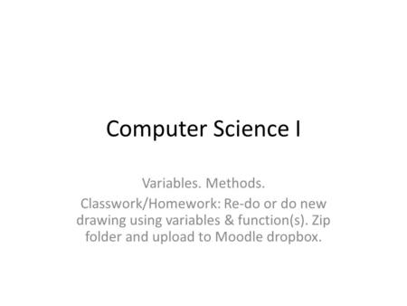 Computer Science I Variables. Methods. Classwork/Homework: Re-do or do new drawing using variables & function(s). Zip folder and upload to Moodle dropbox.