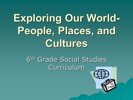 Exploring Our World- People, Places, and Cultures 6 th Grade Social Studies Curriculum.