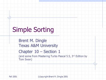 Fall 2001(c)opyright Brent M. Dingle 2001 Simple Sorting Brent M. Dingle Texas A&M University Chapter 10 – Section 1 (and some from Mastering Turbo Pascal.