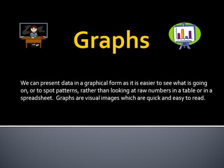 We can present data in a graphical form as it is easier to see what is going on, or to spot patterns, rather than looking at raw numbers in a table or.