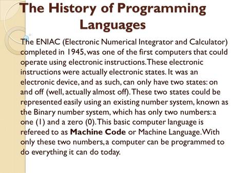 The History of Programming Languages The ENIAC (Electronic Numerical Integrator and Calculator) completed in 1945, was one of the first computers that.