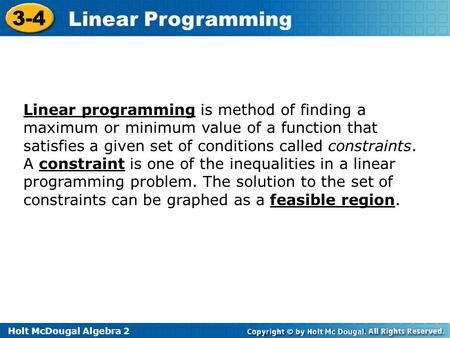 Holt McDougal Algebra 2 3-4 Linear Programming Linear programming is method of finding a maximum or minimum value of a function that satisfies a given.