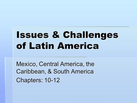 Issues & Challenges of Latin America Mexico, Central America, the Caribbean, & South America Chapters: 10-12.