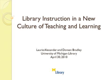 Library Instruction in a New Culture of Teaching and Learning Laurie Alexander and Doreen Bradley University of Michigan Library April 30, 2010.