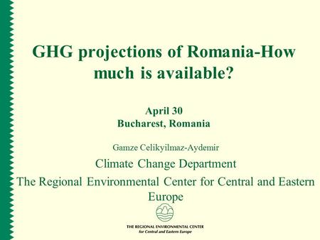 GHG projections of Romania-How much is available? April 30 Bucharest, Romania Gamze Celikyilmaz-Aydemir Climate Change Department The Regional Environmental.