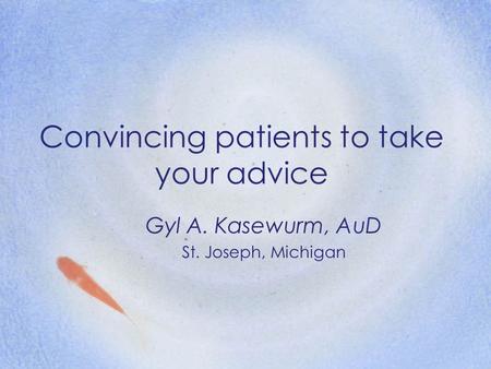 Convincing patients to take your advice Gyl A. Kasewurm, AuD St. Joseph, Michigan.