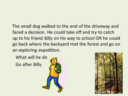 The small dog walked to the end of the driveway and faced a decision. He could take off and try to catch up to his friend Billy on his way to school OR.