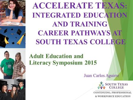 Adult Education and Literacy Symposium 2015 Juan Carlos Aguirre ACCELERATE TEXAS : INTEGRATED EDUCATION AND TRAINING CAREER PATHWAYS AT SOUTH TEXAS COLLEGE.