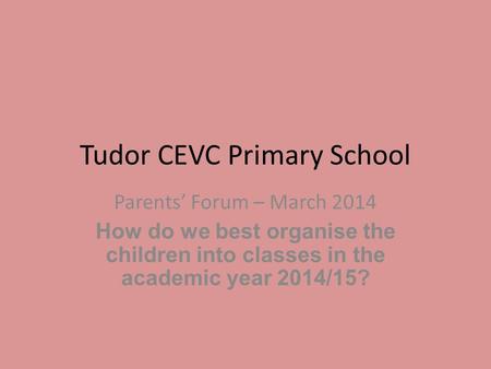 Tudor CEVC Primary School Parents’ Forum – March 2014 How do we best organise the children into classes in the academic year 2014/15?