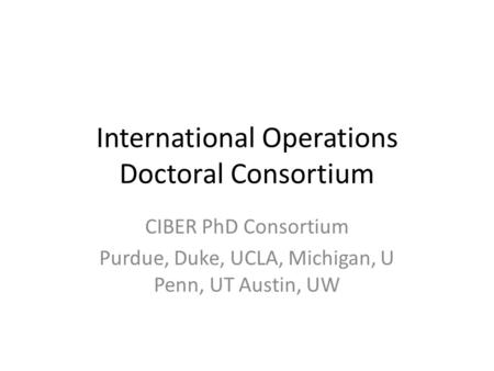 International Operations Doctoral Consortium CIBER PhD Consortium Purdue, Duke, UCLA, Michigan, U Penn, UT Austin, UW.