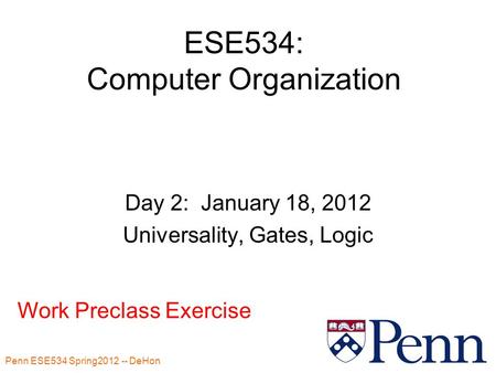 Penn ESE534 Spring2012 -- DeHon 1 ESE534: Computer Organization Day 2: January 18, 2012 Universality, Gates, Logic Work Preclass Exercise.