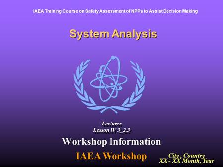 IAEA Training Course on Safety Assessment of NPPs to Assist Decision Making System Analysis Workshop Information IAEA Workshop City, Country XX - XX Month,