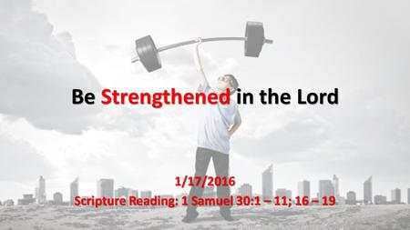 Be Strengthened in the Lord 1/17/2016 Scripture Reading: 1 Samuel 30:1 – 11; 16 – 19.