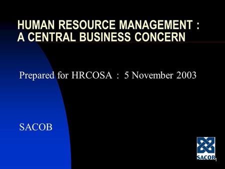 1 HUMAN RESOURCE MANAGEMENT : A CENTRAL BUSINESS CONCERN Prepared for HRCOSA : 5 November 2003 SACOB.