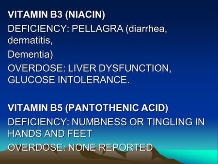 VITAMIN B3 (NIACIN) DEFICIENCY: PELLAGRA (diarrhea, dermatitis, Dementia) OVERDOSE: LIVER DYSFUNCTION, GLUCOSE INTOLERANCE. VITAMIN B5 (PANTOTHENIC ACID)