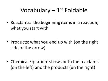 Vocabulary – 1 st Foldable Reactants: the beginning items in a reaction; what you start with Products: what you end up with (on the right side of the arrow)