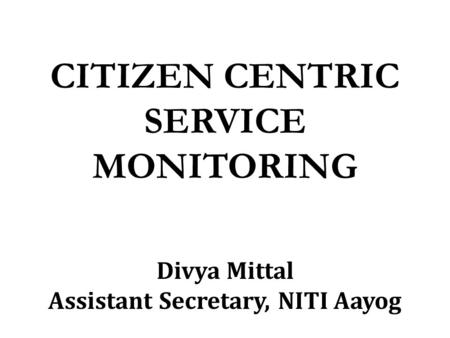 CITIZEN CENTRIC SERVICE MONITORING Divya Mittal Assistant Secretary, NITI Aayog.