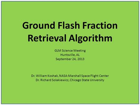 Ground Flash Fraction Retrieval Algorithm GLM Science Meeting Huntsville, AL September 24, 2013 Dr. William Koshak, NASA-Marshall Space Flight Center Dr.