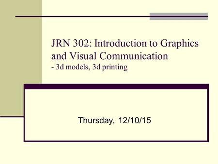 JRN 302: Introduction to Graphics and Visual Communication - 3d models, 3d printing Thursday, 12/10/15.