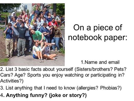 On a piece of notebook paper: 1.Name and email 2. List 3 basic facts about yourself (Sisters/brothers? Pets? Cars? Age? Sports you enjoy watching or participating.