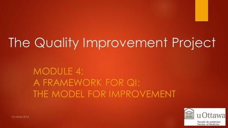 The Quality Improvement Project MODULE 4: A FRAMEWORK FOR QI: THE MODEL FOR IMPROVEMENT October 2015.