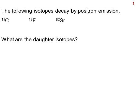 1 The following isotopes decay by positron emission. 11 C 18 F 82 Sr What are the daughter isotopes?