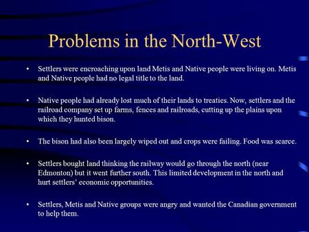 Problems in the North-West Settlers were encroaching upon land Metis and Native people were living on. Metis and Native people had no legal title to the.