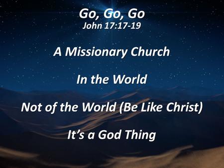 Go, Go, Go John 17:17-19 A Missionary Church In the World Not of the World (Be Like Christ) It’s a God Thing.