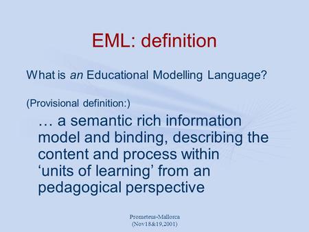 Prometeus-Mallorca (Nov18&19,2001) EML: definition What is an Educational Modelling Language? (Provisional definition:) … a semantic rich information model.