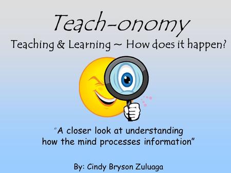 Teach-onomy Teaching & Learning ~ How does it happen? “ A closer look at understanding how the mind processes information” By: Cindy Bryson Zuluaga.