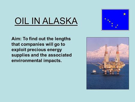 OIL IN ALASKA Aim: To find out the lengths that companies will go to exploit precious energy supplies and the associated environmental impacts.