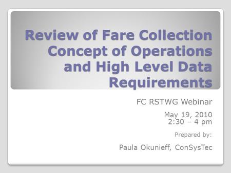 Review of Fare Collection Concept of Operations and High Level Data Requirements FC RSTWG Webinar May 19, 2010 2:30 – 4 pm Prepared by: Paula Okunieff,