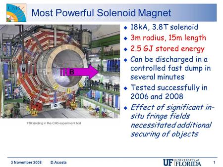 3 November 2008 D.Acosta 1 Most Powerful Solenoid Magnet u 18kA, 3.8T solenoid u 3m radius, 15m length u 2.5 GJ stored energy u Can be discharged in a.