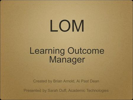 LOM Learning Outcome Manager Created by Brian Arnold, Ai Past Dean Presented by Sarah Duff, Academic Technologies.